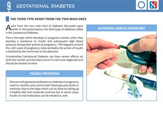 9 GESTATIONAL DIABETES 
Apart from the two main kind of diabetes discussed upon 
the third type apart from the two main ones 
earlier in this presentation, the third type of diabetes visible 
is the Gestational Diabetes. 
This is the type which develops in pregnant women when they 
develop a resistance to insulin and subsequent high blood 
pressure during their period of pregnancy. This happens around 
the 24th week of pregnancy when probably the action of insulin 
is blocked by the hormones or the placenta. 
Uncontrolled Gestational Diabetes can have severe effects on 
both the mother and the baby hence it is not to be neglected and 
should be treated on time. 
Possible Preventions 
Women with gestational diabetes or diabetes in pregnancy 
need to monitor and control their blood glucose levels to 
minimize risks to the baby which can be done by taking up 
a healthy diet and moderate exercise but in some cases, 
insulin or oral medication can be needed as well. 
GESTATIONAL DIABETES Preventions 
 