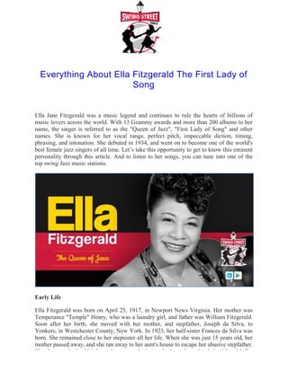 Everything About Ella Fitzgerald The First Lady of
Ella Jane Fitzgerald was a music legend and continues to rule the hearts of billions of
music lovers across the world. With 13 Grammy awards and more than 200 albums to her
name, the singer is referred to as the "Queen of Jazz", "First Lady of Song" and ot
names. She is known for her vocal range, perfect pitch, impeccable diction, timing,
phrasing, and intonation. She debuted in 1934, and went on to become one of the world's
best female jazz singers of all time. Let’s take this opportunity to get to know
personality through this article. And to listen to her songs, you can tune into one of the
top swing Jazz music stations.
Early Life
Ella Fitzgerald was born on April 25, 1917, in Newport News Virginia. Her mother was
Temperance "Temple" Henry, who was a laundry girl, and father was William Fitzgerald.
Soon after her birth, she moved with her mother, and stepfather, Joseph da Silva, to
Yonkers, in Westchester County, New York. In 1923, her half
born. She remained close to her stepsister all her life. When she was just 15 years old, her
mother passed away, and she ran away to her aunt's house to escape her abus
She then worked odd jobs and even worked as a lookout for a brothel with a Mafia
Everything About Ella Fitzgerald The First Lady of
Song
Ella Jane Fitzgerald was a music legend and continues to rule the hearts of billions of
music lovers across the world. With 13 Grammy awards and more than 200 albums to her
name, the singer is referred to as the "Queen of Jazz", "First Lady of Song" and ot
names. She is known for her vocal range, perfect pitch, impeccable diction, timing,
phrasing, and intonation. She debuted in 1934, and went on to become one of the world's
best female jazz singers of all time. Let’s take this opportunity to get to know
personality through this article. And to listen to her songs, you can tune into one of the
Ella Fitzgerald was born on April 25, 1917, in Newport News Virginia. Her mother was
Temperance "Temple" Henry, who was a laundry girl, and father was William Fitzgerald.
Soon after her birth, she moved with her mother, and stepfather, Joseph da Silva, to
Yonkers, in Westchester County, New York. In 1923, her half-sister Frances da Silva was
born. She remained close to her stepsister all her life. When she was just 15 years old, her
mother passed away, and she ran away to her aunt's house to escape her abus
She then worked odd jobs and even worked as a lookout for a brothel with a Mafia
Everything About Ella Fitzgerald The First Lady of
Ella Jane Fitzgerald was a music legend and continues to rule the hearts of billions of
music lovers across the world. With 13 Grammy awards and more than 200 albums to her
name, the singer is referred to as the "Queen of Jazz", "First Lady of Song" and other
names. She is known for her vocal range, perfect pitch, impeccable diction, timing,
phrasing, and intonation. She debuted in 1934, and went on to become one of the world's
best female jazz singers of all time. Let’s take this opportunity to get to know this eminent
personality through this article. And to listen to her songs, you can tune into one of the
Ella Fitzgerald was born on April 25, 1917, in Newport News Virginia. Her mother was
Temperance "Temple" Henry, who was a laundry girl, and father was William Fitzgerald.
Soon after her birth, she moved with her mother, and stepfather, Joseph da Silva, to
sister Frances da Silva was
born. She remained close to her stepsister all her life. When she was just 15 years old, her
mother passed away, and she ran away to her aunt's house to escape her abusive stepfather.
She then worked odd jobs and even worked as a lookout for a brothel with a Mafia-
 