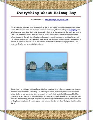 Everything about Halong Bay
_____________________________________________________________________________

                              By Jimmy Jhon - http://halongluxurytravel.com



Anytime you are just starting out with something new, it is often easy to feel like you are just treading
water. IM business owners and marketers who have successfully taken advantage of halong bay and
who have been around the block a few times realize the truth in that statement. Obviously you need to
have some working capital for outsourcing which a high percentage of new web businesses cannot
afford. You can do that with the following methods we are about to discuss, as well. As always, avoid
rushing into anything that you have never done before, and at least do some solid due diligence on the
matter. All anyone in business can do is make their best efforts to minimize bad judgment calls and
errors, so do what you can and just get it done.




By traveling, you get to see exciting places, while learning about other cultures. However, traveling can
also be expensive and time consuming. The following advice will help keep your vacation reasonable
priced.Book a certain seat on the place to ensure that your flight is as comfortable as possible. Many
times you can pick the specific area or seat on the plane that you want, however, sometimes this is not
possible. After booking your flight, keep checking the booking website for seat-picking optoions as soon
as they become available. By choosing your seat, you can minimize any discomfort you might feel about
flying.
 