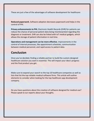 These are just a few of the advantages of software development for healthcare:
Reduced paperwork. Software adoption decreases paperwork and helps in the
control of PHI.
Privacy enhancements to PHI. Electronic Health Records (EHR) for patients can
reduce the chance of personal patient data being misinterpreted regarding the
diagnosis or treatment. EHR can also be linked with IoT medical gadgets, which
allows the storage of patient information in real time.
Operations and management can be more effective. Improvements in the
control of internal processes, like appointment schedules, communication
between medical personnel, and rapid access to patient data.
Conclusion
Once you’ve decided, finding a reliable partner to build the custom-designed
healthcare solution you want is essential. This will impact your idea’s progress
and the final product you get.
Make sure to expand your search to the top 10 healthcare companies as well as
lists that list the top reliable medical software firms. This article will outline
elements to consider when looking for the top healthcare app development
company.
Do you have questions about the creation of software designed for medical use?
Please speak to our experts about your thoughts.
 