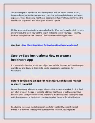 The advantages of healthcare app development include better remote access,
improved communication tracking and reporting on immediate issues, and fewer
expenses. Thus, developing healthcare apps is vital if you’re trying to increase the
satisfaction of patients and boost your business’s profit.
Mobile apps must be simple to use and valuable. After you’ve explored all corners
and crevices, the users you want to target will come across your app. They may
look for a simple interface they can’t find in other mobile applications.
Also Read – How Much Does It Cost To Develop A Healthcare Mobile App?
Step-by-Step Instructions: How to create a
healthcare App
It is essential to be clear about your objectives and the features and functions you
want to use and devise a strategy to create a successful application for
healthcare.
Before developing an app for healthcare, conducting market
research is crucial.
Before developing a healthcare app, it is crucial to know the market. So first, find
out what problem the app is trying to address. Healthcare is highly competitive
because of its utility in everyday life. Therefore, it is beneficial to keep up-to-date
with developments in the industry to stay ahead of the most formidable rivals.
Conducting extensive market research can help you identify current market
trends. It is essential to study your competition’s successful strategies to
 