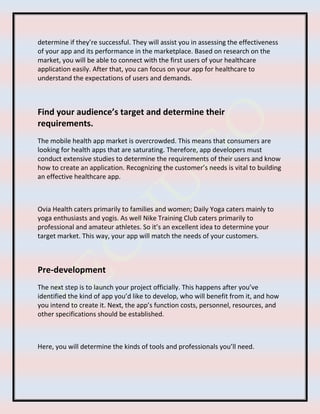 determine if they’re successful. They will assist you in assessing the effectiveness
of your app and its performance in the marketplace. Based on research on the
market, you will be able to connect with the first users of your healthcare
application easily. After that, you can focus on your app for healthcare to
understand the expectations of users and demands.
Find your audience’s target and determine their
requirements.
The mobile health app market is overcrowded. This means that consumers are
looking for health apps that are saturating. Therefore, app developers must
conduct extensive studies to determine the requirements of their users and know
how to create an application. Recognizing the customer’s needs is vital to building
an effective healthcare app.
Ovia Health caters primarily to families and women; Daily Yoga caters mainly to
yoga enthusiasts and yogis. As well Nike Training Club caters primarily to
professional and amateur athletes. So it’s an excellent idea to determine your
target market. This way, your app will match the needs of your customers.
Pre-development
The next step is to launch your project officially. This happens after you’ve
identified the kind of app you’d like to develop, who will benefit from it, and how
you intend to create it. Next, the app’s function costs, personnel, resources, and
other specifications should be established.
Here, you will determine the kinds of tools and professionals you’ll need.
 