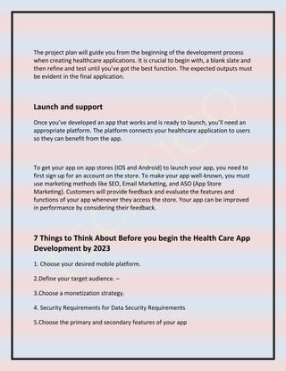 The project plan will guide you from the beginning of the development process
when creating healthcare applications. It is crucial to begin with, a blank slate and
then refine and test until you’ve got the best function. The expected outputs must
be evident in the final application.
Launch and support
Once you’ve developed an app that works and is ready to launch, you’ll need an
appropriate platform. The platform connects your healthcare application to users
so they can benefit from the app.
To get your app on app stores (IOS and Android) to launch your app, you need to
first sign up for an account on the store. To make your app well-known, you must
use marketing methods like SEO, Email Marketing, and ASO (App Store
Marketing). Customers will provide feedback and evaluate the features and
functions of your app whenever they access the store. Your app can be improved
in performance by considering their feedback.
7 Things to Think About Before you begin the Health Care App
Development by 2023
1. Choose your desired mobile platform.
2.Define your target audience. –
3.Choose a monetization strategy.
4. Security Requirements for Data Security Requirements
5.Choose the primary and secondary features of your app
 