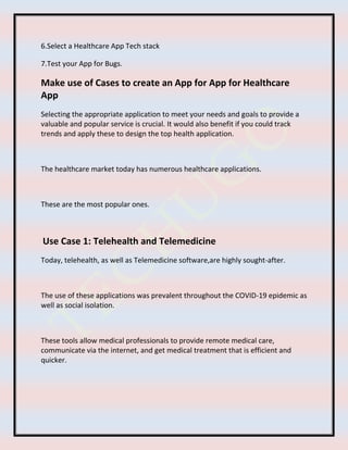 6.Select a Healthcare App Tech stack
7.Test your App for Bugs.
Make use of Cases to create an App for App for Healthcare
App
Selecting the appropriate application to meet your needs and goals to provide a
valuable and popular service is crucial. It would also benefit if you could track
trends and apply these to design the top health application.
The healthcare market today has numerous healthcare applications.
These are the most popular ones.
Use Case 1: Telehealth and Telemedicine
Today, telehealth, as well as Telemedicine software,are highly sought-after.
The use of these applications was prevalent throughout the COVID-19 epidemic as
well as social isolation.
These tools allow medical professionals to provide remote medical care,
communicate via the internet, and get medical treatment that is efficient and
quicker.
 