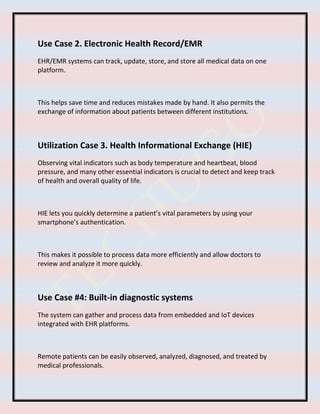 Use Case 2. Electronic Health Record/EMR
EHR/EMR systems can track, update, store, and store all medical data on one
platform.
This helps save time and reduces mistakes made by hand. It also permits the
exchange of information about patients between different institutions.
Utilization Case 3. Health Informational Exchange (HIE)
Observing vital indicators such as body temperature and heartbeat, blood
pressure, and many other essential indicators is crucial to detect and keep track
of health and overall quality of life.
HIE lets you quickly determine a patient’s vital parameters by using your
smartphone’s authentication.
This makes it possible to process data more efficiently and allow doctors to
review and analyze it more quickly.
Use Case #4: Built-in diagnostic systems
The system can gather and process data from embedded and IoT devices
integrated with EHR platforms.
Remote patients can be easily observed, analyzed, diagnosed, and treated by
medical professionals.
 