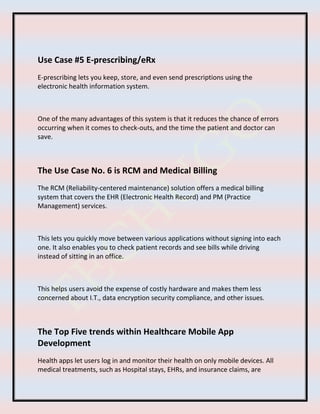 Use Case #5 E-prescribing/eRx
E-prescribing lets you keep, store, and even send prescriptions using the
electronic health information system.
One of the many advantages of this system is that it reduces the chance of errors
occurring when it comes to check-outs, and the time the patient and doctor can
save.
The Use Case No. 6 is RCM and Medical Billing
The RCM (Reliability-centered maintenance) solution offers a medical billing
system that covers the EHR (Electronic Health Record) and PM (Practice
Management) services.
This lets you quickly move between various applications without signing into each
one. It also enables you to check patient records and see bills while driving
instead of sitting in an office.
This helps users avoid the expense of costly hardware and makes them less
concerned about I.T., data encryption security compliance, and other issues.
The Top Five trends within Healthcare Mobile App
Development
Health apps let users log in and monitor their health on only mobile devices. All
medical treatments, such as Hospital stays, EHRs, and insurance claims, are
 