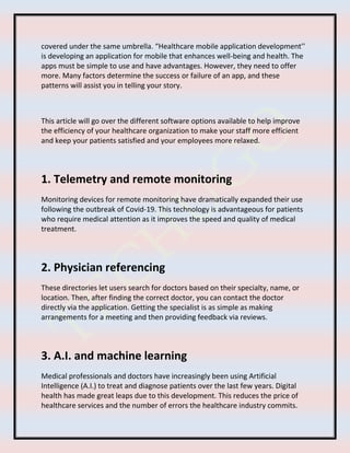 covered under the same umbrella. “Healthcare mobile application development’’
is developing an application for mobile that enhances well-being and health. The
apps must be simple to use and have advantages. However, they need to offer
more. Many factors determine the success or failure of an app, and these
patterns will assist you in telling your story.
This article will go over the different software options available to help improve
the efficiency of your healthcare organization to make your staff more efficient
and keep your patients satisfied and your employees more relaxed.
1. Telemetry and remote monitoring
Monitoring devices for remote monitoring have dramatically expanded their use
following the outbreak of Covid-19. This technology is advantageous for patients
who require medical attention as it improves the speed and quality of medical
treatment.
2. Physician referencing
These directories let users search for doctors based on their specialty, name, or
location. Then, after finding the correct doctor, you can contact the doctor
directly via the application. Getting the specialist is as simple as making
arrangements for a meeting and then providing feedback via reviews.
3. A.I. and machine learning
Medical professionals and doctors have increasingly been using Artificial
Intelligence (A.I.) to treat and diagnose patients over the last few years. Digital
health has made great leaps due to this development. This reduces the price of
healthcare services and the number of errors the healthcare industry commits.
 
