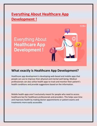 Everything About Healthcare App
Development !
What exactly is Healthcare App Development?
Healthcare app development is developing web-based and mobile apps that
people can use to improve their physical and mental well-being. Medical
professionals can also utilize health apps to track and monitor their patient’s
health conditions and provide suggestions based on the information.
Mobile health apps aren’t exclusively meant for people who need to access
healthcare but for healthcare professionals and providers. This helps save time
and improves health by making doctor appointments or patient exams and
treatments more easily accessible.
 