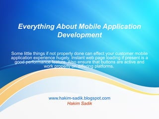 Everything About Mobile Application
Development
Some little things if not properly done can effect your customer mobile
application experience hugely. Instant web page loading if present is a
good performance feature. Also ensure that buttons are active and
work properly on differing platforms.
www.hakim-sadik.blogspot.com
Hakim Sadik
 