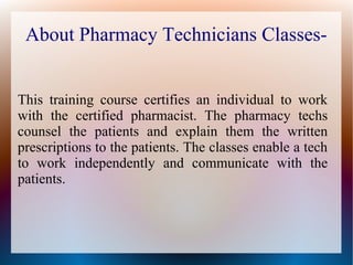 About Pharmacy Technicians Classes-
This training course certifies an individual to work
with the certified pharmacist. The pharmacy techs
counsel the patients and explain them the written
prescriptions to the patients. The classes enable a tech
to work independently and communicate with the
patients.
 
