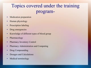 Topics covered under the training
program-
● Medication preparation
● Human physiology
● Prescription labeling
● Drug emergencies
● Knowledge of different types of blood group
● Pharmacology
● Pharmacy Inventory Control
● Pharmacy Administration and Computing
● Drug Compounding
● Dosages and Calculations
● Medical terminology
 
