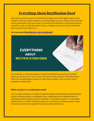 Everything About Rectification Deed
Real estate purchases require a lot of laborious paperwork, which might result in small
mistakes. However, if these mistakes are not fixed right away, the validity of the documents
may be questioned. Such inaccuracies in real estate documentation can be fixed by buyers
and sellers using a rectification deed. Continue reading to learn more about rectification
deeds and how to fix such errors.
Are you searching flats for sale in Mulund?
You must have a rectification deed (or deed of rectification) prepared and recorded
whenever you discover an error in your sale deed or other property-related document.
This is the accepted legal procedure to repair these mistakes. The correction deed is
explained in detail below:
What exactly is a rectification deed?
You can repair any flaws or mistakes in legal documents like sale deeds and title deeds by
using a rectification deed. A rectification deed, confirmation deed, additional deed, or
amendment deed are all terms used to describe it. According to Section 17 of the Indian
Registration Act of 1908, rectification deeds are a valid means of fixing mistakes in legal
documents. It needs to be registered to become enforceable by law.
 