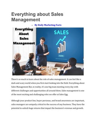 Everything about Sales
Management
• By Daily Marketing Facts
There’s so much to learn about the role of sales management. It can feel like a
dark and scary world when you first start looking into the field. Everything about
Sales Management But, in reality, it’s one big team meeting every day with
different challenges and opportunities all around them. Sales management is one
of the most exciting and challenging roles we offer at Sales Egg.
Although your product line, buyer personas, and brand awareness are important,
sales managers are uniquely critical to the success of any business. They have the
potential to unlock huge returns that impact the business’s revenue and growth.
 