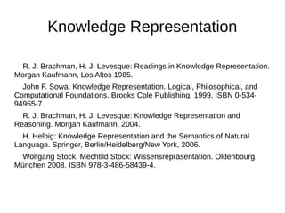 Knowledge Representation 
R. J. Brachman, H. J. Levesque: Readings in Knowledge Representation. 
Morgan Kaufmann, Los Altos 1985. 
John F. Sowa: Knowledge Representation. Logical, Philosophical, and 
Computational Foundations. Brooks Cole Publishing, 1999. ISBN 0-534- 
94965-7. 
R. J. Brachman, H. J. Levesque: Knowledge Representation and 
Reasoning. Morgan Kaufmann, 2004. 
H. Helbig: Knowledge Representation and the Semantics of Natural 
Language. Springer, Berlin/Heidelberg/New York, 2006. 
Wolfgang Stock, Mechtild Stock: Wissensrepräsentation. Oldenbourg, 
München 2008. ISBN 978-3-486-58439-4. 
 
