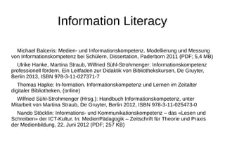 Information Literacy 
Michael Balceris: Medien- und Informationskompetenz. Modellierung und Messung 
von Informationskompetenz bei Schülern, Dissertation, Paderborn 2011 (PDF; 5,4 MB) 
Ulrike Hanke, Martina Straub, Wilfried Sühl-Strohmenger: Informationskompetenz 
professionell fördern. Ein Leitfaden zur Didaktik von Bibliothekskursen, De Gruyter, 
Berlin 2013, ISBN 978-3-11-027371-7 
Thomas Hapke: In-formation. Informationskompetenz und Lernen im Zeitalter 
digitaler Bibliotheken, (online) 
Wilfried Sühl-Strohmenger (Hrsg.): Handbuch Informationskompetenz, unter 
Mitarbeit von Martina Straub, De Gruyter, Berlin 2012, ISBN 978-3-11-025473-0 
Nando Stöcklin: Informations- und Kommunikationskompetenz – das «Lesen und 
Schreiben» der ICT-Kultur. In: MedienPädagogik – Zeitschrift für Theorie und Praxis 
der Medienbildung, 22. Juni 2012 (PDF; 257 KB) 
 