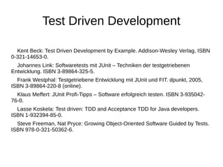 Test Driven Development 
Kent Beck: Test Driven Development by Example. Addison-Wesley Verlag, ISBN 
0-321-14653-0. 
Johannes Link: Softwaretests mit JUnit – Techniken der testgetriebenen 
Entwicklung. ISBN 3-89864-325-5. 
Frank Westphal: Testgetriebene Entwicklung mit JUnit und FIT. dpunkt, 2005, 
ISBN 3-89864-220-8 (online). 
Klaus Meffert: JUnit Profi-Tipps – Software erfolgreich testen. ISBN 3-935042- 
76-0. 
Lasse Koskela: Test driven: TDD and Acceptance TDD for Java developers. 
ISBN 1-932394-85-0. 
Steve Freeman, Nat Pryce: Growing Object-Oriented Software Guided by Tests. 
ISBN 978-0-321-50362-6. 
 