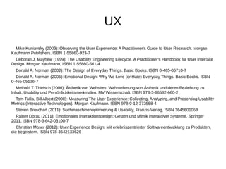 UX 
Mike Kuniavsky (2003): Observing the User Experience: A Practitioner's Guide to User Research. Morgan 
Kaufmann Publishers. ISBN 1-55860-923-7 
Deborah J. Mayhew (1999): The Usability Engineering Lifecycle. A Practitioner's Handbook for User Interface 
Design. Morgan Kaufmann, ISBN 1-55860-561-4 
Donald A. Norman (2002): The Design of Everyday Things. Basic Books. ISBN 0-465-06710-7 
Donald A. Norman (2005): Emotional Design: Why We Love (or Hate) Everyday Things. Basic Books. ISBN 
0-465-05136-7 
Meinald T. Thielsch (2008): Ästhetik von Websites: Wahrnehmung von Ästhetik und deren Beziehung zu 
Inhalt, Usability und Persönlichkeitsmerkmalen. MV Wissenschaft. ISBN 978-3-86582-660-2 
Tom Tullis, Bill Albert (2008): Measuring The User Experience: Collecting, Analyzing, and Presenting Usability 
Metrics (Interactive Technologies). Morgan Kaufmann. ISBN 978-0-12-373558-4 
Steven Broschart (2011): Suchmaschinenoptimierung & Usability, Franzis-Verlag, ISBN 3645601058 
Rainer Dorau (2011): Emotionales Interaktionsdesign: Gesten und Mimik interaktiver Systeme, Springer 
2011, ISBN 978-3-642-03100-7 
Christian Moser (2012): User Experience Design: Mit erlebniszentrierter Softwareentwicklung zu Produkten, 
die begeistern, ISBN 978-3642133626 
 