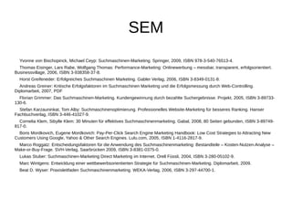 SEM 
Yvonne von Bischopinck, Michael Ceyp: Suchmaschinen-Marketing. Springer, 2009, ISBN 978-3-540-76513-4. 
Thomas Eisinger, Lars Rabe, Wolfgang Thomas: Performance-Marketing: Onlinewerbung – messbar, transparent, erfolgsorientiert. 
Businessvillage, 2006, ISBN 3-938358-37-8. 
Horst Greifeneder: Erfolgreiches Suchmaschinen Marketing. Gabler Verlag, 2006, ISBN 3-8349-0131-8. 
Andreas Greiner: Kritische Erfolgsfaktoren im Suchmaschinen Marketing und die Erfolgsmessung durch Web-Controlling. 
Diplomarbeit, 2007, PDF 
Florian Grimmer: Das Suchmaschinen-Marketing. Kundengewinnung durch bezahlte Suchergebnisse. Projekt, 2005, ISBN 3-89733- 
130-6. 
Stefan Karzauninkat, Tom Alby: Suchmaschinenoptimierung. Professionelles Website-Marketing für besseres Ranking. Hanser 
Fachbuchverlag, ISBN 3-446-41027-9. 
Cornelia Klem, Sibylle Klem: 30 Minuten für effektives Suchmaschinenmarketing. Gabal, 2008, 80 Seiten gebunden, ISBN 3-89749- 
817-0. 
Boris Mordkovich, Eugene Mordkovich: Pay-Per-Click Search Engine Marketing Handbook: Low Cost Strategies to Attracting New 
Customers Using Google, Yahoo & Other Search Engines. Lulu.com, 2005, ISBN 1-4116-2817-9. 
Marco Roggatz: Entscheidungsfaktoren für die Anwendung des Suchmaschinenmarketing: Bestandteile – Kosten-Nutzen-Analyse – 
Make-or-Buy-Frage. SVH-Verlag, Saarbrücken 2009, ISBN 3-8381-0375-0. 
Lukas Stuber: Suchmaschinen-Marketing Direct Marketing im Internet. Orell Füssli, 2004, ISBN 3-280-05102-9. 
Marc Wintgens: Entwicklung einer wettbewerbsorientierten Strategie für Suchmaschinen-Marketing. Diplomarbeit, 2009. 
Beat D. Wyser: Praxisleitfaden Suchmaschinenmarketing. WEKA-Verlag, 2006, ISBN 3-297-44700-1. 
 