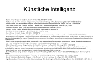 Künstliche Intelligenz 
Dietrich Dörner: Bauplan für eine Seele. Rowohlt, Reinbek 2001, ISBN 3-499-61193-7 
Wolfgang Ertel: Grundkurs Künstliche Intelligenz: Eine praxisorientierte Einführung. 3. Aufl., Springer Vieweg 2013. ISBN 978-3-8348-1677-1 
Howard Gardner: Dem Denken auf der Spur (KI als Teil der interdisziplinären Kognitionswissenschaft) Stuttgart 1989 ISBN 3-608-93099-X 
Uwe Lämmel; Jürgen Cleve: Künstliche Intelligenz, 3. Auflage 2008, Carl Hanser Verlag München, ISBN 978-3-446-41398-6 
Douglas R. Hofstadter: Gödel, Escher, Bach, ein Endloses Geflochtenes Band dtv ISBN 3-423-30017-5 
Raymond Kurzweil: The Age of Spiritual Machines. B&T (Januar 2000) ISBN 978-0-14-028202-3 
Jan Lunze: Künstliche Intelligenz für Ingenieure. 2010. ISBN 978-3-486-70222-4 
Marvin Minsky: Mentopolis Stuttgart 1990 ISBN 3-608-93117-1 
Hans Moravec: Computer übernehmen die Macht. Vom Siegeszug der künstlichen Intelligenz. Hoffmann und Campe (1999) ISBN 978-3-455-08575-4 
Roger Penrose: Computerdenken – Des Kaisers neue Kleider oder die Debatte um künstliche Intelligenz, Bewusstsein und die Gesetze der Natur, Übersetzung der 
englischen Originalausgabe The Emperor's New Mind, mit einem Vorwort von Martin Gardner und einem Vorwort zur deutschen Ausgabe von Dieter Wandschneider, 
Heidelberg 1991 
Roger Penrose: Schatten des Geistes. Wege zu einer neuen Physik des Bewußtseins Übersetzung aus dem Englischen Shadows of the Mind Heidelberg 1995 
Rolf Pfeifer, Christian Scheier, Alex Riegler: Understanding Intelligence Bradford Books, 2001, ISBN 0-262-66125-X 
Görz, Rollinger, Schneeberger (Hrsg.): Handbuch der Künstlichen Intelligenz, 4. Auflage 2003, Oldenbourg, ISBN 3-486-27212-8 
Georg Ruppelt (Hg): Der große summende Gott – Geschichten von Denkmaschinen, Computern und künstlicher Intelligenz Hg. für die Niedersächsische 
Landesbibliothek. Zugl.: Uwe Drewen, Dokumentation einer Ausstellung. Niemeyer, Hameln 2003 ISBN 3-8271-8807-5 (sehr ausführliche Bibliographie) 
Stuart Russell, Peter Norvig: Artificial Intelligence: A Modern Approach, 2. Auflage, 2002, Prentice Hall. 
Stuart Russell, Peter Norvig: Künstliche Intelligenz: Ein moderner Ansatz, August 2004, Pearson Studium, ISBN 3-8273-7089-2 (deutsche Übersetzung der 2. 
Auflage) 
Bernd Vowinkel: Maschinen mit Bewusstsein – Wohin führt die künstliche Intelligenz?. Wiley-VCH (Mai 2006) ISBN 978-3-527-40630-2 
Joseph Weizenbaum: Die Macht der Computer und die Ohnmacht der Vernunft Suhrkamp, 12. Auflage, 1978, ISBN 3-518-27874-6 
Ingo Boersch, Jochen Heinsohn, Rolf Socher: Wissensverarbeitung - Eine Einführung in die Künstliche Intelligenz. Elsevier (Mai 2006) ISBN 978-3-8274-1844-9 
 