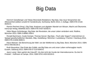 Big Data 
Heinrich Geiselberger und Tobias Moorstedt (Redaktion): Big Data. Das neue Versprechen der 
Allwissenheit (edition unseld SV Sonderdruck), Suhrkamp, Berlin 2013, 2. Auflage, ISBN 978-3-518- 
06453-5. 
Ramón Reichert (Hrsg.): Big Data: Analysen zum digitalen Wandel von Wissen, Macht und Ökonomie. 
transcript Verlag, Bielefeld 2014, ISBN 978-3-837-62592-9. 
Viktor Mayer-Schönberger: Big Data: die Revolution, die unser Leben verändern wird. Redline, 
München 2013, ISBN 3-86881-506-6. 
Ronald Bachmann, Guido Kemper, Thomas Gerzer: Big Data - Fluch oder Segen? Unternehmen im 
Spiegel gesellschaftlichen Wandels. Mitp, Heidelberg / München / Landsberg / Frechen / Hamburg 2014, 
ISBN 978-3-8266-9690-9. 
Klaus Mainzer: Die Berechnung der Welt: von der Weltformel zu Big Data. Beck, München 2014, ISBN 
978-3-406-66130-3. 
Rudi Klausnitzer: Das Ende des Zufalls, wie Big Data uns und unser Leben vorhersagbar macht. 
Ecowin, Salzburg 2013, ISBN 978-3-7110-0040-8. 
Jaron Lanier: Wem gehört die Zukunft? „Du bist nicht der Kunde der Internetkonzerne. Du bist ihr 
Produkt“.. Hoffmann & Campe, 2014, ISBN 978-3-455-50318-0. 
 
