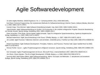 Agile Softwaredevelopment 
10 Jahre Agiles Manifest. OBJEKTspektrum. Nr. 2 = Schwerpunktheft, 2011, ISSN 0945-0491. 
Kent Beck: Extreme Programming. Die revolutionäre Methode für Softwareentwicklung in kleinen Teams. Addison-Wesley, München 
u. a. 2000, ISBN 3-8273-1709-6. 
Carsten Dogs, Timo Klimmer: Agile Software-Entwicklung kompakt. mitp, Bonn 2005, ISBN 3-8266-1503-4. 
Jutta Eckstein: Agile Softwareentwicklung im Großen. Ein Eintauchen in die Untiefen erfolgreicher Projekte. Deutsche Bearbeitung 
von Nicolai Josuttis. dpunkt-Verlag, Heidelberg 2004, ISBN 3-89864-250-X. 
Peter Hruschka, Chris Rupp, Gernot Starke: Agility kompakt. Tipps für erfolgreiche Systementwicklung. Spektrum Akademischer 
Verlag, Heidelberg u. a. 2003, ISBN 3-8274-1483-0. 
Michael Hüttermann: Agile Java-Entwicklung in der Praxis. O'Reilly, Beijing u. a. 2007, ISBN 978-3-89721-482-8. 
Jiri Lundak: Agile Prozesse. Fallstricke erkennen und vermeiden. entwickler.press, Frankfurt am Main 2009, ISBN 978-3-939084-55- 
6. 
Robert Cecil Martin: Agile Software Development. Principles, Patterns, and Practices. Prentice Hall, Upper Saddle River NJ 2003, 
ISBN 0-13-597444-5. 
Roman Pichler: Scrum – agiles Projektmanagement erfolgreich einsetzen. dpunkt-Verlag, Heidelberg 2008, ISBN 978-3-89864-478- 
5. 
Ken Schwaber: Agiles Projektmanagement mit Scrum. Microsoft Press, Unterschleißheim 2007, ISBN 978-3-86645-631-0. 
Jim Shore, Shane Warden: The Art of Agile Development. O'Reilly, Beijing u. a. 2008, ISBN 978-0-596-52767-9. 
Henning Wolf, Wolf-Gideon Bleek: Agile Softwareentwicklung. Werte, Konzepte und Methoden. 2. aktualisierte und erweiterte 
Auflage. dpunkt-Verlag, Heidelberg 2010, ISBN 978-3-89864-701-4. 
 