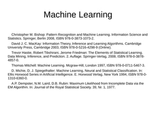 Machine Learning 
Christopher M. Bishop: Pattern Recognition and Machine Learning. Information Science and 
Statistics. Springer, Berlin 2008, ISBN 978-0-3873-1073-2. 
David J. C. MacKay: Information Theory, Inference and Learning Algorithms. Cambridge 
University Press, Cambridge 2003, ISBN 978-0-5216-4298-9 (Online). 
Trevor Hastie, Robert Tibshirani, Jerome Friedman: The Elements of Statistical Learning. 
Data Mining, Inference, and Prediction. 2. Auflage. Springer-Verlag, 2008, ISBN 978-0-3878- 
4857-0. 
Thomas Mitchell: Machine Learning. Mcgraw-Hill, London 1997, ISBN 978-0-0711-5467-3. 
D. Michie, D. J. Spiegelhalter: Machine Learning, Neural and Statistical Classification. In: 
Ellis Horwood Series in Artificial Intelligence. E. Horwood Verlag, New York 1994, ISBN 978-0- 
1310-6360-0. 
A.P. Dempster, N.M. Laird, D.B. Rubin: Maximum Likelihood from Incomplete Data via the 
EM Algorithm. In: Journal of the Royal Statistical Society. 39, Nr. 1, 1977. 
 