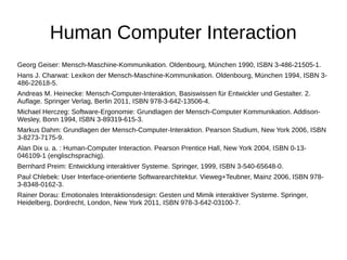 Human Computer Interaction 
Georg Geiser: Mensch-Maschine-Kommunikation. Oldenbourg, München 1990, ISBN 3-486-21505-1. 
Hans J. Charwat: Lexikon der Mensch-Maschine-Kommunikation. Oldenbourg, München 1994, ISBN 3- 
486-22618-5. 
Andreas M. Heinecke: Mensch-Computer-Interaktion, Basiswissen für Entwickler und Gestalter. 2. 
Auflage. Springer Verlag, Berlin 2011, ISBN 978-3-642-13506-4. 
Michael Herczeg: Software-Ergonomie: Grundlagen der Mensch-Computer Kommunikation. Addison- 
Wesley, Bonn 1994, ISBN 3-89319-615-3. 
Markus Dahm: Grundlagen der Mensch-Computer-Interaktion. Pearson Studium, New York 2006, ISBN 
3-8273-7175-9. 
Alan Dix u. a. : Human-Computer Interaction. Pearson Prentice Hall, New York 2004, ISBN 0-13- 
046109-1 (englischsprachig). 
Bernhard Preim: Entwicklung interaktiver Systeme. Springer, 1999, ISBN 3-540-65648-0. 
Paul Chlebek: User Interface-orientierte Softwarearchitektur. Vieweg+Teubner, Mainz 2006, ISBN 978- 
3-8348-0162-3. 
Rainer Dorau: Emotionales Interaktionsdesign: Gesten und Mimik interaktiver Systeme. Springer, 
Heidelberg, Dordrecht, London, New York 2011, ISBN 978-3-642-03100-7. 
 