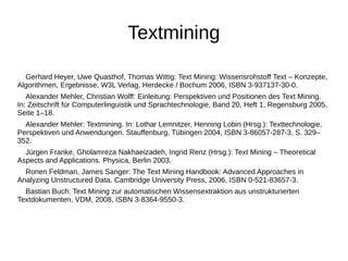 Textmining 
Gerhard Heyer, Uwe Quasthof, Thomas Wittig: Text Mining: Wissensrohstoff Text – Konzepte, 
Algorithmen, Ergebnisse, W3L Verlag, Herdecke / Bochum 2006, ISBN 3-937137-30-0. 
Alexander Mehler, Christian Wolff: Einleitung: Perspektiven und Positionen des Text Mining. 
In: Zeitschrift für Computerlinguistik und Sprachtechnologie, Band 20, Heft 1, Regensburg 2005, 
Seite 1–18. 
Alexander Mehler: Textmining. In: Lothar Lemnitzer, Henning Lobin (Hrsg.): Texttechnologie. 
Perspektiven und Anwendungen. Stauffenburg, Tübingen 2004, ISBN 3-86057-287-3, S. 329– 
352. 
Jürgen Franke, Gholamreza Nakhaeizadeh, Ingrid Renz (Hrsg.): Text Mining – Theoretical 
Aspects and Applications. Physica, Berlin 2003. 
Ronen Feldman, James Sanger: The Text Mining Handbook: Advanced Approaches in 
Analyzing Unstructured Data. Cambridge University Press, 2006, ISBN 0-521-83657-3. 
Bastian Buch: Text Mining zur automatischen Wissensextraktion aus unstrukturierten 
Textdokumenten, VDM, 2008, ISBN 3-8364-9550-3. 
 