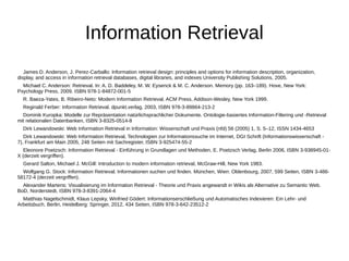 Information Retrieval 
James D. Anderson, J. Perez-Carballo: Information retrieval design: principles and options for information description, organization, 
display, and access in information retrieval databases, digital libraries, and indexes University Publishing Solutions, 2005. 
Michael C. Anderson: Retrieval. In: A. D. Baddeley, M. W. Eysenck & M. C. Anderson. Memory (pp. 163–189). Hove, New York: 
Psychology Press, 2009. ISBN 978-1-84872-001-5 
R. Baeza-Yates, B. Ribeiro-Neto: Modern Information Retrieval. ACM Press, Addison-Wesley, New York 1999. 
Reginald Ferber: Information Retrieval. dpunkt.verlag, 2003, ISBN 978-3-89864-213-2 
Dominik Kuropka: Modelle zur Repräsentation natürlichsprachlicher Dokumente. Ontologie-basiertes Information-Filtering und -Retrieval 
mit relationalen Datenbanken, ISBN 3-8325-0514-8 
Dirk Lewandowski: Web Information Retrieval in Information: Wissenschaft und Praxis (nfd) 56 (2005) 1, S. 5–12, ISSN 1434-4653 
Dirk Lewandowski: Web Information Retrieval, Technologien zur Informationssuche im Internet, DGI Schrift (Informationswissenschaft - 
7), Frankfurt am Main 2005, 248 Seiten mit Sachregister, ISBN 3-925474-55-2 
Eleonore Poetzsch: Information Retrieval - Einführung in Grundlagen und Methoden, E. Poetzsch Verlag, Berlin 2006, ISBN 3-938945-01- 
X (derzeit vergriffen). 
Gerard Salton, Michael J. McGill: Introduction to modern information retrieval, McGraw-Hill, New York 1983. 
Wolfgang G. Stock: Information Retrieval. Informationen suchen und finden. München, Wien: Oldenbourg, 2007, 599 Seiten, ISBN 3-486- 
58172-4 (derzeit vergriffen). 
Alexander Martens: Visualisierung im Information Retrieval - Theorie und Praxis angewandt in Wikis als Alternative zu Semantic Web. 
BoD, Norderstedt, ISBN 978-3-8391-2064-4 
Matthias Nagelschmidt, Klaus Lepsky, Winfried Gödert: Informationserschließung und Automatisches Indexieren: Ein Lehr- und 
Arbeitsbuch. Berlin, Heidelberg: Springer, 2012, 434 Seiten, ISBN 978-3-642-23512-2 
 
