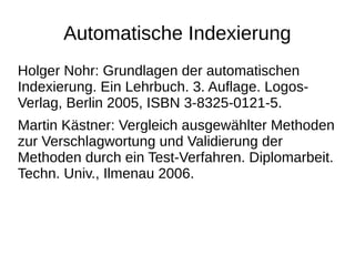 Automatische Indexierung 
Holger Nohr: Grundlagen der automatischen 
Indexierung. Ein Lehrbuch. 3. Auflage. Logos- 
Verlag, Berlin 2005, ISBN 3-8325-0121-5. 
Martin Kästner: Vergleich ausgewählter Methoden 
zur Verschlagwortung und Validierung der 
Methoden durch ein Test-Verfahren. Diplomarbeit. 
Techn. Univ., Ilmenau 2006. 
 