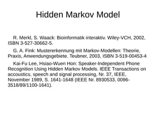 Hidden Markov Model 
R. Merkl, S. Waack: Bioinformatik interaktiv. Wiley-VCH, 2002, 
ISBN 3-527-30662-5. 
G. A. Fink: Mustererkennung mit Markov-Modellen: Theorie, 
Praxis, Anwendungsgebiete. Teubner, 2003, ISBN 3-519-00453-4 
Kai-Fu Lee, Hsiao-Wuen Hon: Speaker-Independent Phone 
Recognition Using Hidden Markov Models. IEEE Transactions on 
accoustics, speech and signal processing, Nr. 37, IEEE, 
November 1989, S. 1641-1648 (IEEE Nr. 8930533, 0096- 
3518/89/1100-1641). 
 