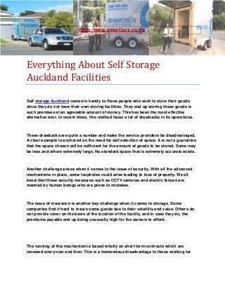 http://www.smartbox.co.nz/




Everything About Self Storage
Auckland Facilities

Self storage Auckland comes in handy to those people who wish to store their goods
since they do not have their own storing facilities. They end up storing these goods in
such premises at an agreeable amount of money. This has been the most effective
alternative ever. In recent times, this method faces a lot of drawbacks in its operations.



These drawbacks are quite a number and make the service providers be disadvantaged.
A clear example is anchored on the need for self selection of space. It is not a guarantee
that the space chosen will be sufficient for the amount of goods to be stored. Some may
be less and others extremely large. No standard space that is extremely accurate exists.



Another challenge arises when it comes to the issue of security. With all the advanced
mechanisms in place, some loopholes could arise leading to lose of property. We all
know that these security measures such as CCTV cameras and electric fences are
manned by human beings who are prone to mistakes.



The issue of insurance is another key challenge when it comes to storage. Some
companies find it hard to insure some goods due to their volatility and value. Others do
not provide cover on the basis of the location of the facility, and in case they do, the
premiums payable end up being unusually high for the owners to afford.




The running of this mechanism is based wholly on short term contracts which are
renewed every now and then. This is a tremendous disadvantage to those wishing for
 