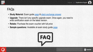 • Study Material: Exam guide page & stack exchange answer
• Upgrade: There isn’t any specific upgrade exam. Once again, you need to
write certification exam on the latest version.
• Retake: Purchase the exam voucher with full price
• Sample questions: Available at exam study guide page
FAQs
 