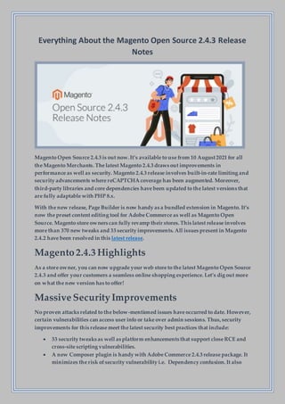 Everything About the Magento Open Source 2.4.3 Release
Notes
Magento Open Source 2.4.3 is out now.It’s available to use from 10 August2021 for all
the Magento Merchants. The latest Magento 2.4.3 draws out improvements in
performance as well as security. Magento 2.4.3 release involves built-in-rate limiting and
security advancements where reCAPTCHA coverage has been augmented. Moreover,
third-party libraries and core dependencies have been updated to the latest versions that
are fully adaptable with PHP 8.x.
With the new release, Page Builder is now handy as a bundled extension in Magento. It’s
now the preset content editing tool for Adobe Commerce as well as Magento Open
Source. Magento store owners can fully revamp their stores.This latest release involves
more than 370 new tweaks and 33 security improvements. All issues present in Magento
2.4.2 have been resolved in this latest release.
Magento2.4.3 Highlights
As a store owner, you can now upgrade your web store to the latest Magento Open Source
2.4.3 and offer your customers a seamless online shopping experience. Let’s dig out more
on what the new version has to offer!
Massive SecurityImprovements
No proven attacks related to the below-mentioned issues have occurred to date. However,
certain vulnerabilities can access user info or take over admin sessions. Thus,security
improvements for this release meet the latest security best practices that include:
 33 security tweaks as well as platform enhancements that support close RCE and
cross-site scripting vulnerabilities.
 A new Composer plugin is handy with Adobe Commerce 2.4.3 release package. It
minimizes the risk ofsecurity vulnerability i.e. Dependency confusion. It also
 