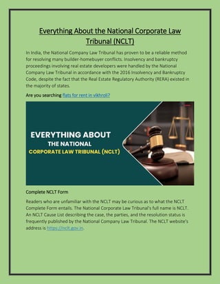 Everything About the National Corporate Law
Tribunal (NCLT)
In India, the National Company Law Tribunal has proven to be a reliable method
for resolving many builder-homebuyer conflicts. Insolvency and bankruptcy
proceedings involving real estate developers were handled by the National
Company Law Tribunal in accordance with the 2016 Insolvency and Bankruptcy
Code, despite the fact that the Real Estate Regulatory Authority (RERA) existed in
the majority of states.
Are you searching flats for rent in vikhroli?
Complete NCLT Form
Readers who are unfamiliar with the NCLT may be curious as to what the NCLT
Complete Form entails. The National Corporate Law Tribunal's full name is NCLT.
An NCLT Cause List describing the case, the parties, and the resolution status is
frequently published by the National Company Law Tribunal. The NCLT website's
address is https://nclt.gov.in.
 