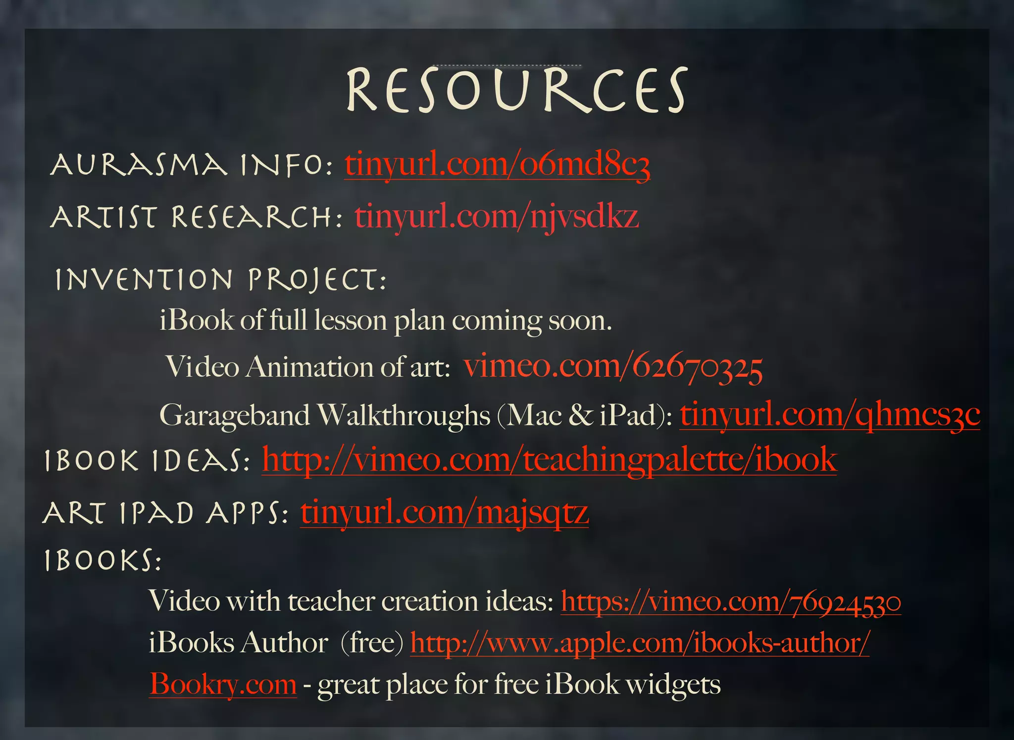 Resources
Aurasma INfo: tinyurl.com/o6md8c3
Artist Research: tinyurl.com/njvsdkz
Invention Project:
	 	 	 iBook of full lesson plan coming soon.

vimeo.com/62670325
	 	 	 Garageband Walkthroughs (Mac & iPad): tinyurl.com/qhmcs3c
IBook Ideas: http://vimeo.com/teachingpalette/ibook
Art iPad Apps: tinyurl.com/majsqtz
iBooks:
Vi deo Animation of art:

Video with teacher creation ideas: https://vimeo.com/76924530
	 	 	 iBooks Author (free) http://www.apple.com/ibooks-author/
	 	 	 Bookry.com - great place for free iBook widgets
	

	

	

 