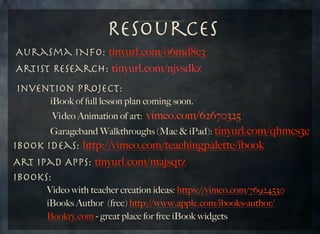 Resources
Aurasma INfo: tinyurl.com/o6md8c3
Artist Research: tinyurl.com/njvsdkz
Invention Project:
	 	 	 iBook of full lesson plan coming soon.

vimeo.com/62670325
	 	 	 Garageband Walkthroughs (Mac & iPad): tinyurl.com/qhmcs3c
IBook Ideas: http://vimeo.com/teachingpalette/ibook
Art iPad Apps: tinyurl.com/majsqtz
iBooks:
Vi deo Animation of art:

Video with teacher creation ideas: https://vimeo.com/76924530
	 	 	 iBooks Author (free) http://www.apple.com/ibooks-author/
	 	 	 Bookry.com - great place for free iBook widgets
	

	

	

 