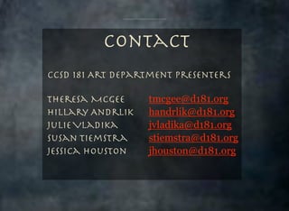 Contact
CCSD 181 Art Department Presenters
Theresa McGee 	 	
Hillary Andrlik	 	
Julie Vladika	 	 	
	
Susan Tiemstra		 	
Jessica Houston 	 	

tmcgee@d181.org
handrlik@d181.org
jvladika@d181.org
stiemstra@d181.org
jhouston@d181.org

 