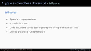 1. ¿Qué es CloudBees University? - Self-paced
Everything “as-code”. El caso de CloudBees University Romén Rodríguez Gil (@romenrg)
Self-paced
● Aprende a tu propio ritmo
● A través de la web
● Cada estudiante puede descargar su propia VM para hacer los “labs”
● Cursos gratuitos (“Fundamentals”)
 