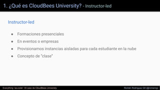 1. ¿Qué es CloudBees University? - Instructor-led
Everything “as-code”. El caso de CloudBees University Romén Rodríguez Gil (@romenrg)
● Formaciones presenciales
● En eventos o empresas
● Provisionamos instancias aisladas para cada estudiante en la nube
● Concepto de “clase”
Instructor-led
 