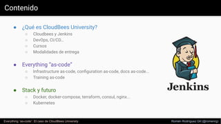 Contenido
● ¿Qué es CloudBees University?
○ Cloudbees y Jenkins
○ DevOps, CI/CD…
○ Cursos
○ Modalidades de entrega
● Everything “as-code”
○ Infrastructure as-code, conﬁguration as-code, docs as-code...
○ Training as-code
● Stack y futuro
○ Docker, docker-compose, terraform, consul, nginx...
○ Kubernetes
Everything “as-code”. El caso de CloudBees University Romén Rodríguez Gil (@romenrg)
 