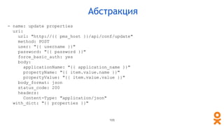 105
Абстракция
- name: update properties
uri:
url: "http://{{ pms_host }}/api/conf/update"
method: POST
user: "{{ username }}"
password: "{{ password }}"
force_basic_auth: yes
body:
applicationName: "{{ application_name }}"
propertyName: "{{ item.value.name }}"
propertyValue: "{{ item.value.value }}"
body_format: json
status_code: 200
headers:
Content-Type: "application/json"
with_dict: "{{ properties }}"
 