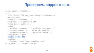 108
Проверяем корректность
- name: update properties
uri:
url: "http://{{ pms_host }}/api/conf/update"
method: POST
user: "{{ username }}"
password: "{{ password }}"
force_basic_auth: yes
body:
applicationName: "{{ application_name }}"
propertyName: "{{ item.value.name }}"
propertyValue: "{{ item.value.value }}"
body_format: json
status_code: 200
headers:
Content-Type: "application/json"
with_dict: "{{ properties }}"
 