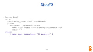 110
Step#0
- hosts: local
vars:
application_name: odnoklassniki-web
props:
doubleDensityAvatarsEnabled:
name: "app.photos.doubleDensityAvatarsEnabled"
value: ""
roles:
- { name: pms, properties: "{{ props }}" }
 