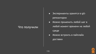 Что получили
● Эксперименты хранятся в git-
репозитории
● Можно применить любой шаг в
любой момент времени на любой
среде
● Можно встроить в пайплайн
доставки
115
 