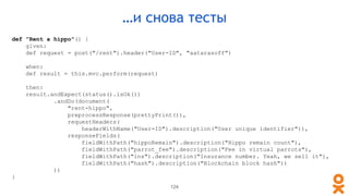 def "Rent a hippo"() {
given:
def request = post("/rent").header("User-ID", "aatarasoff")
when:
def result = this.mvc.perform(request)
then:
result.andExpect(status().isOk())
.andDo(document(
"rent-hippo",
preprocessResponse(prettyPrint()),
requestHeaders(
headerWithName("User-ID").description("User unique identifier")),
responseFields(
fieldWithPath("hippoRemain").description("Hippo remain count"),
fieldWithPath("parrot_fee").description("Fee in virtual parrots"),
fieldWithPath("ins").description("Insurance number. Yeah, we sell it"),
fieldWithPath("hash").description("Blockchain block hash"))
))
}
…и снова тесты
124
 