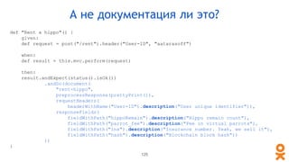 def "Rent a hippo"() {
given:
def request = post("/rent").header("User-ID", "aatarasoff")
when:
def result = this.mvc.perform(request)
then:
result.andExpect(status().isOk())
.andDo(document(
"rent-hippo",
preprocessResponse(prettyPrint()),
requestHeaders(
headerWithName("User-ID").description("User unique identifier")),
responseFields(
fieldWithPath("hippoRemain").description("Hippo remain count"),
fieldWithPath("parrot_fee").description("Fee in virtual parrots"),
fieldWithPath("ins").description("Insurance number. Yeah, we sell it"),
fieldWithPath("hash").description("Blockchain block hash"))
))
}
А не документация ли это?
125
 