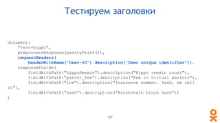 document(
"rent-hippo",
preprocessResponse(prettyPrint()),
requestHeaders(
headerWithName("User-ID").description("User unique identifier")),
responseFields(
fieldWithPath("hippoRemain").description("Hippo remain count"),
fieldWithPath("parrot_fee").description("Fee in virtual parrots"),
fieldWithPath("ins").description("Insurance number. Yeah, we sell
it"),
fieldWithPath("hash").description("Blockchain block hash"))
)
Тестируем заголовки
127
 