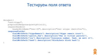 document(
"rent-hippo",
preprocessResponse(prettyPrint()),
requestHeaders(
headerWithName("User-ID").description("User unique identifier")),
responseFields(
fieldWithPath("hippoRemain").description("Hippo remain count"),
fieldWithPath("parrot_fee").description("Fee in virtual parrots"),
fieldWithPath("ins").description("Insurance number. Yeah, we sell it"),
fieldWithPath("hash").description("Blockchain block hash"))
)
Тестируем поля ответа
128
 