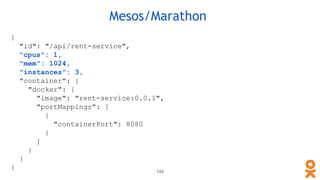 Mesos/Marathon
{
"id": "/api/rent-service",
"cpus": 1,
"mem": 1024,
"instances": 3,
"container": {
"docker": {
"image": "rent-service:0.0.1",
"portMappings": [
{
"containerPort": 8080
}
]
}
}
}
148
 